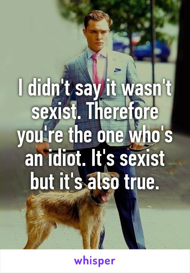 I didn't say it wasn't sexist. Therefore you're the one who's an idiot. It's sexist but it's also true.