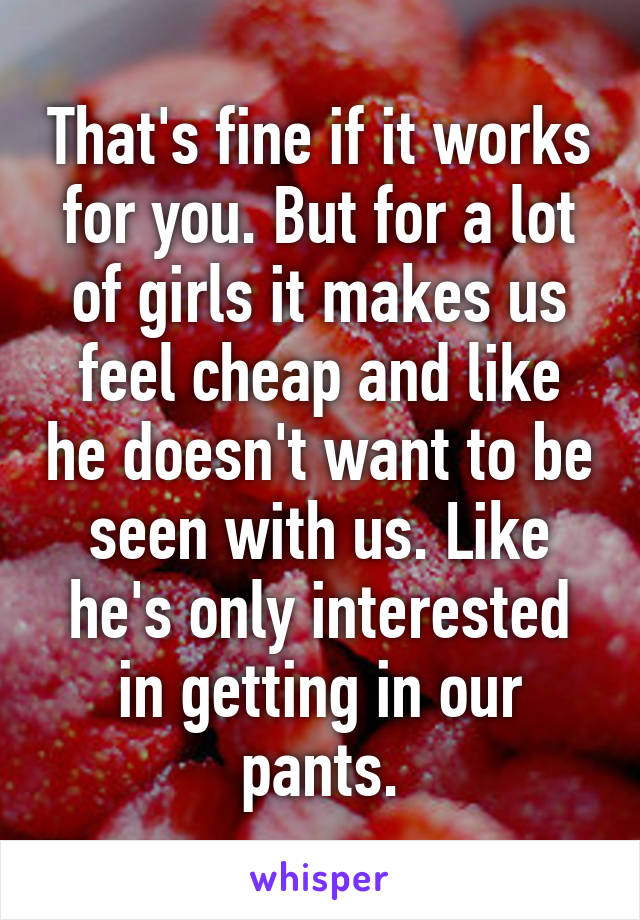 That's fine if it works for you. But for a lot of girls it makes us feel cheap and like he doesn't want to be seen with us. Like he's only interested in getting in our pants.