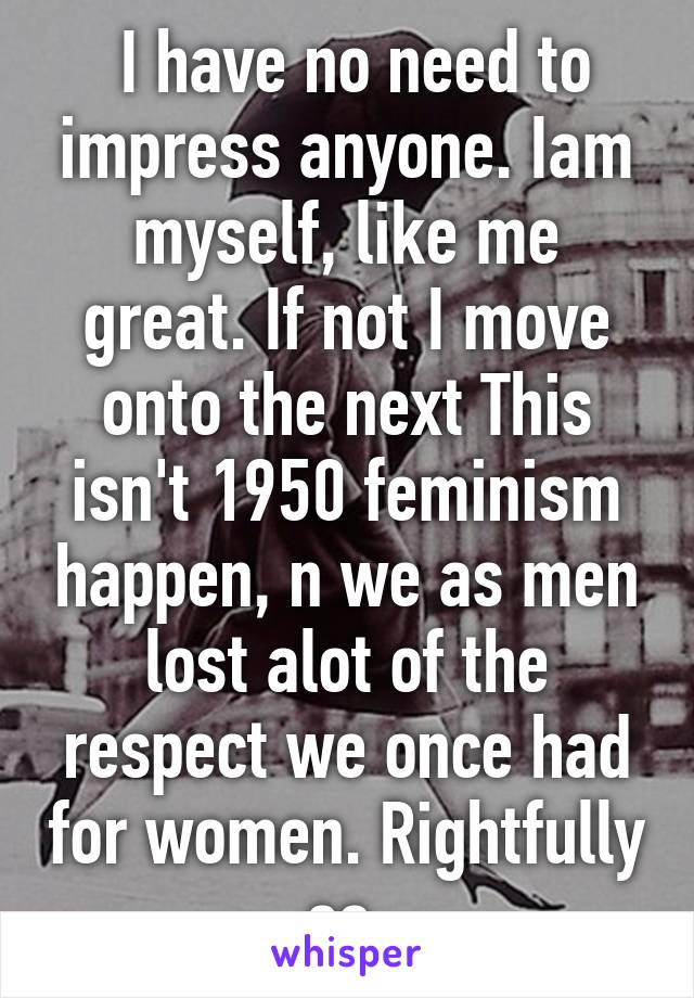  I have no need to impress anyone. Iam myself, like me great. If not I move onto the next This isn't 1950 feminism happen, n we as men lost alot of the respect we once had for women. Rightfully so.