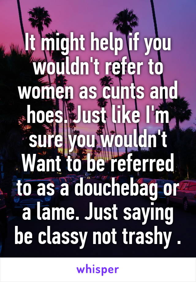 It might help if you wouldn't refer to women as cunts and hoes. Just like I'm sure you wouldn't Want to be referred to as a douchebag or a lame. Just saying be classy not trashy .