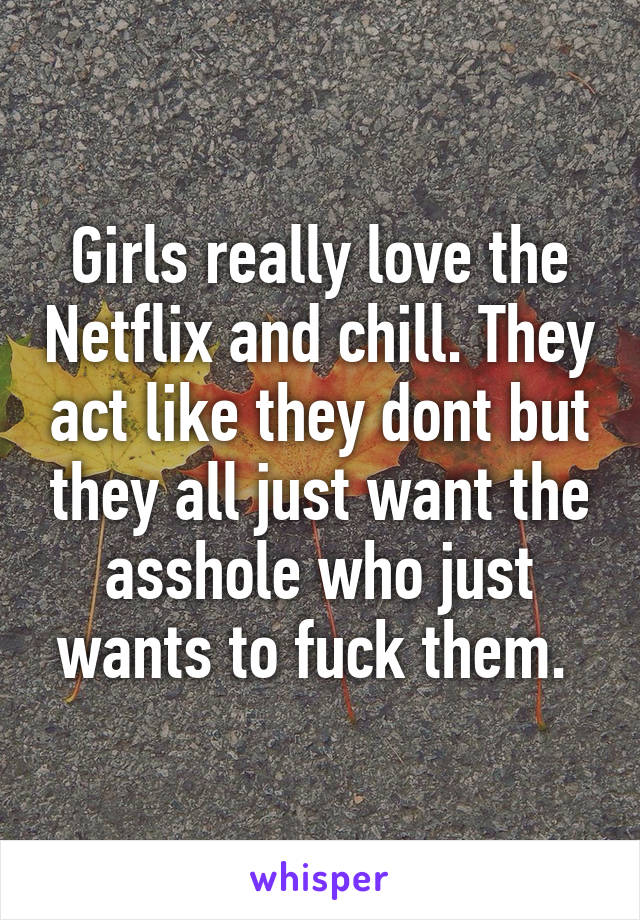 Girls really love the Netflix and chill. They act like they dont but they all just want the asshole who just wants to fuck them. 