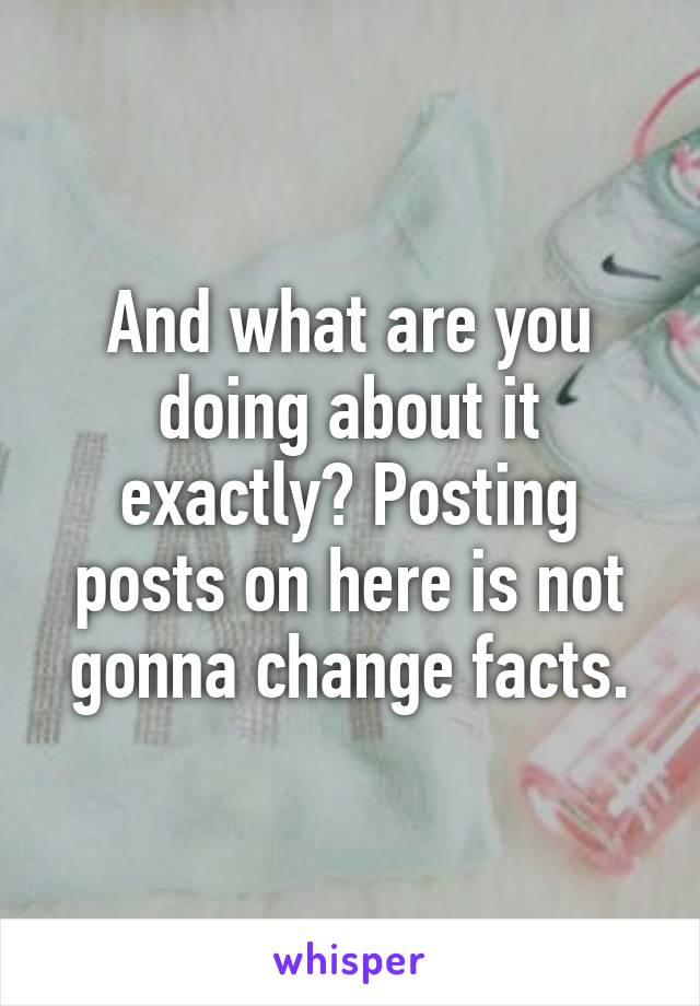 And what are you doing about it exactly? Posting posts on here is not gonna change facts.