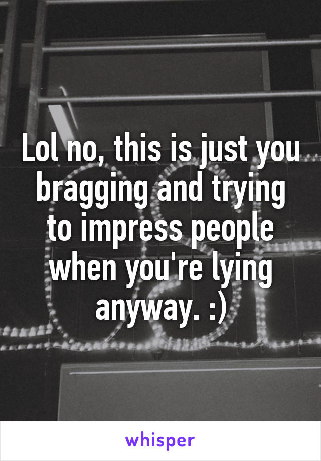 Lol no, this is just you bragging and trying to impress people when you're lying anyway. :)