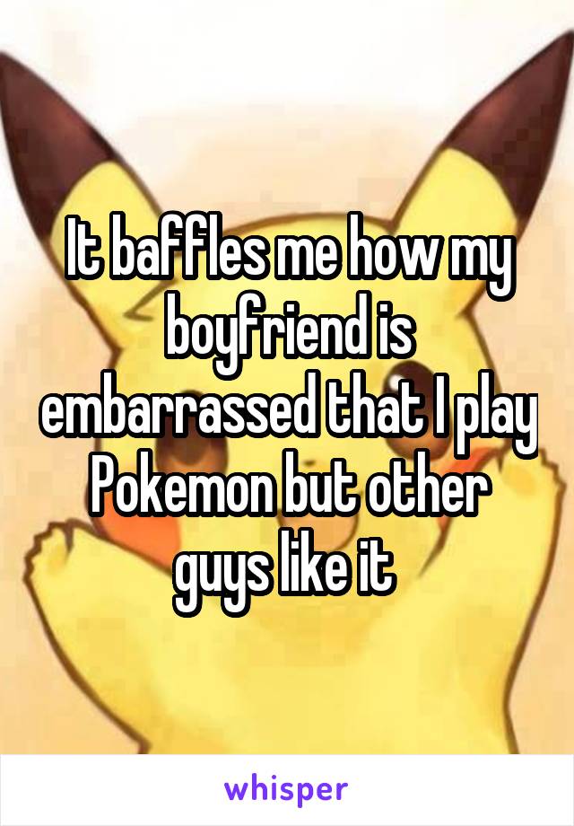 It baffles me how my boyfriend is embarrassed that I play Pokemon but other guys like it 