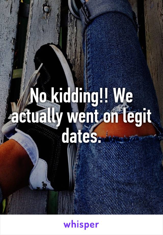 No kidding!! We actually went on legit dates.