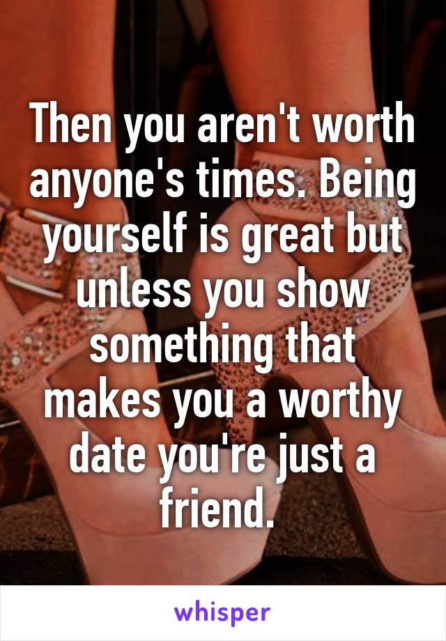 Then you aren't worth anyone's times. Being yourself is great but unless you show something that makes you a worthy date you're just a friend. 