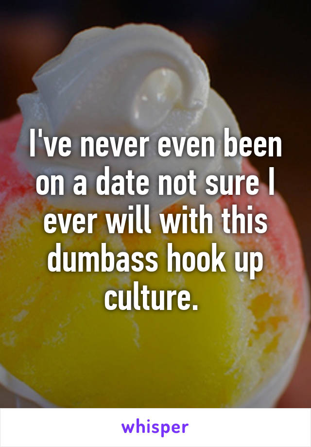 I've never even been on a date not sure I ever will with this dumbass hook up culture. 