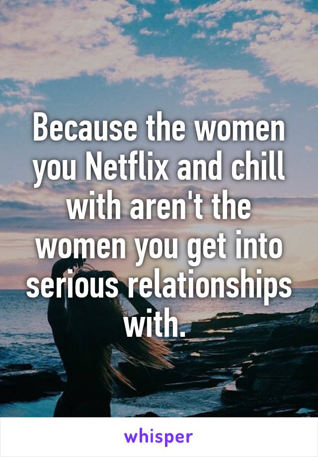 Because the women you Netflix and chill with aren't the women you get into serious relationships with. 