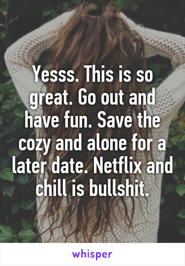 Yesss. This is so great. Go out and have fun. Save the cozy and alone for a later date. Netflix and chill is bullshit.