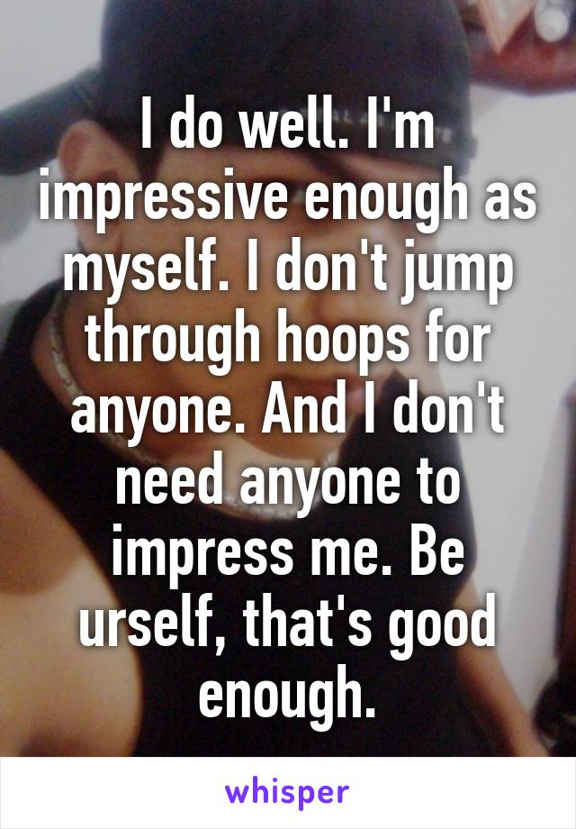 I do well. I'm impressive enough as myself. I don't jump through hoops for anyone. And I don't need anyone to impress me. Be urself, that's good enough.