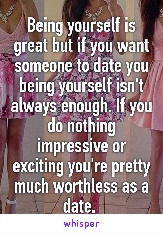 Being yourself is great but if you want someone to date you being yourself isn't always enough. If you do nothing impressive or exciting you're pretty much worthless as a date. 