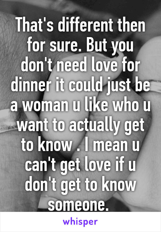 That's different then for sure. But you don't need love for dinner it could just be a woman u like who u want to actually get to know . I mean u can't get love if u don't get to know someone. 