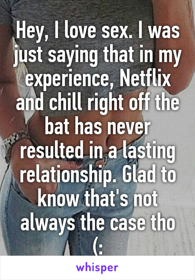 Hey, I love sex. I was just saying that in my experience, Netflix and chill right off the bat has never resulted in a lasting relationship. Glad to know that's not always the case tho (: