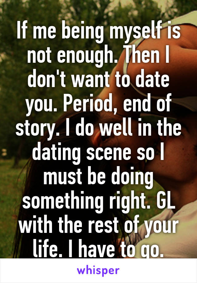 If me being myself is not enough. Then I don't want to date you. Period, end of story. I do well in the dating scene so I must be doing something right. GL with the rest of your life. I have to go.