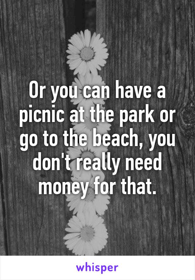 Or you can have a picnic at the park or go to the beach, you don't really need money for that.