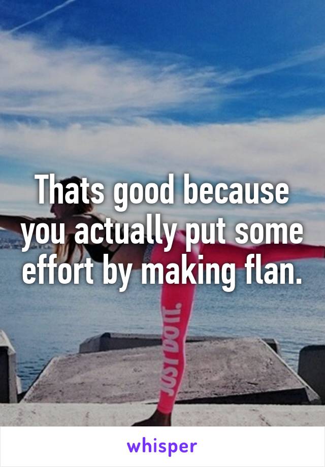 Thats good because you actually put some effort by making flan.