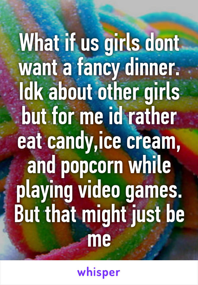 What if us girls dont want a fancy dinner. Idk about other girls but for me id rather eat candy,ice cream, and popcorn while playing video games. But that might just be me