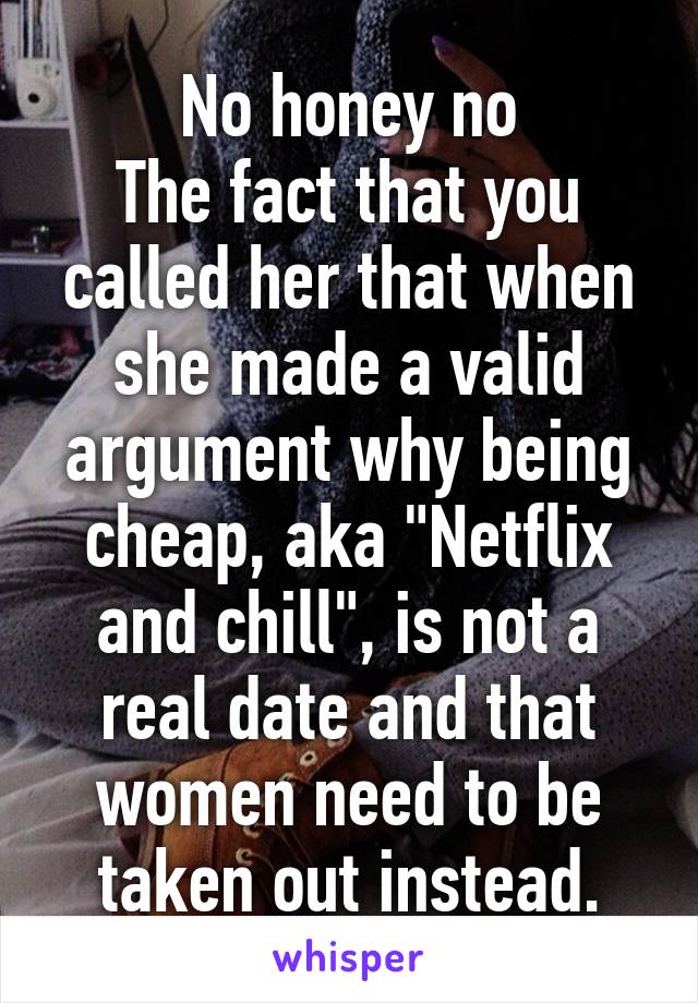 No honey no
The fact that you called her that when she made a valid argument why being cheap, aka "Netflix and chill", is not a real date and that women need to be taken out instead.