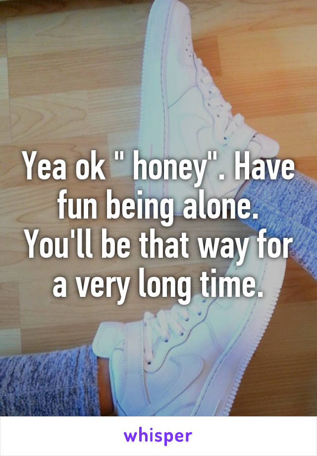 Yea ok " honey". Have fun being alone. You'll be that way for a very long time.