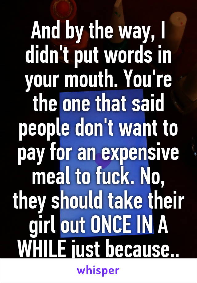 And by the way, I didn't put words in your mouth. You're the one that said people don't want to pay for an expensive meal to fuck. No, they should take their girl out ONCE IN A WHILE just because..