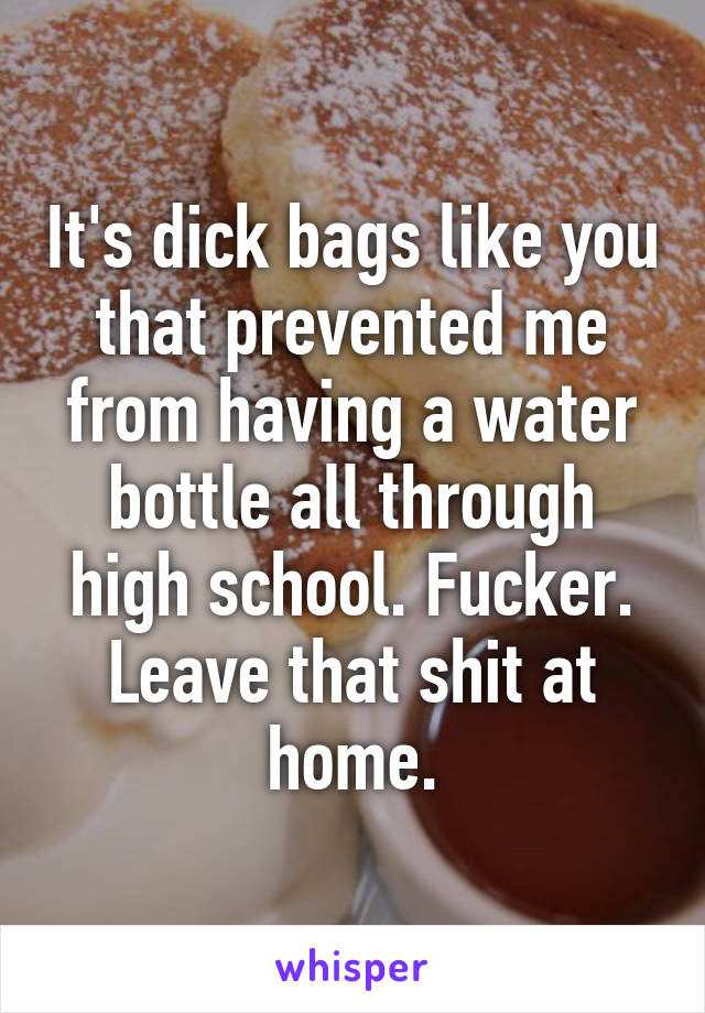 It's dick bags like you that prevented me from having a water bottle all through high school. Fucker. Leave that shit at home.