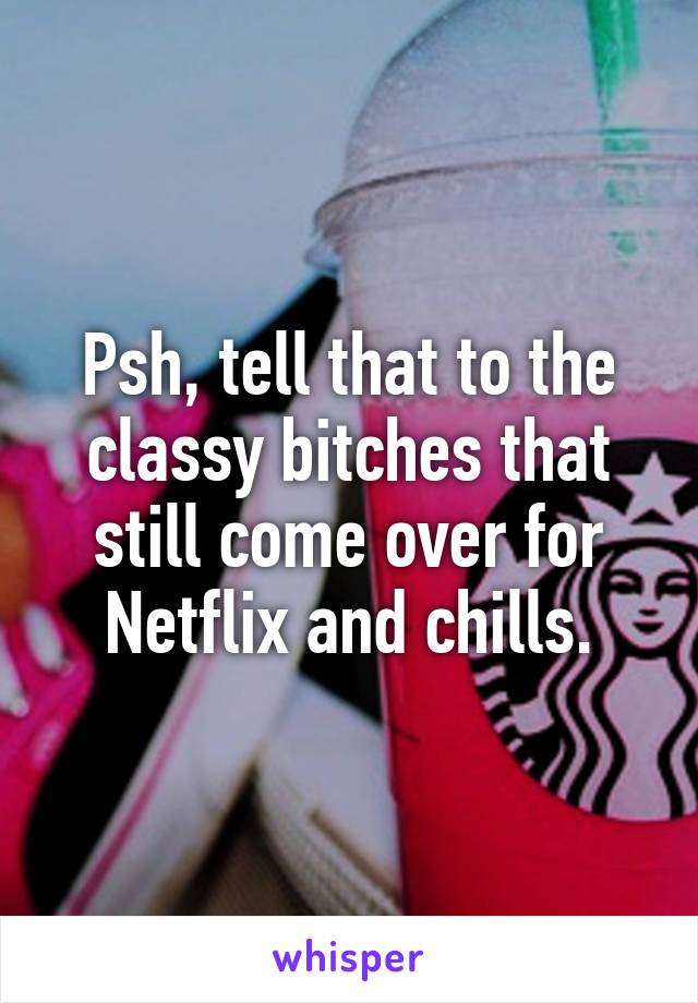 Psh, tell that to the classy bitches that still come over for Netflix and chills.