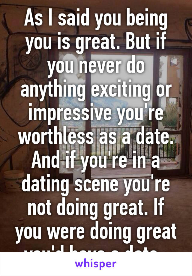 As I said you being you is great. But if you never do anything exciting or impressive you're worthless as a date. And if you're in a dating scene you're not doing great. If you were doing great you'd have a date. 