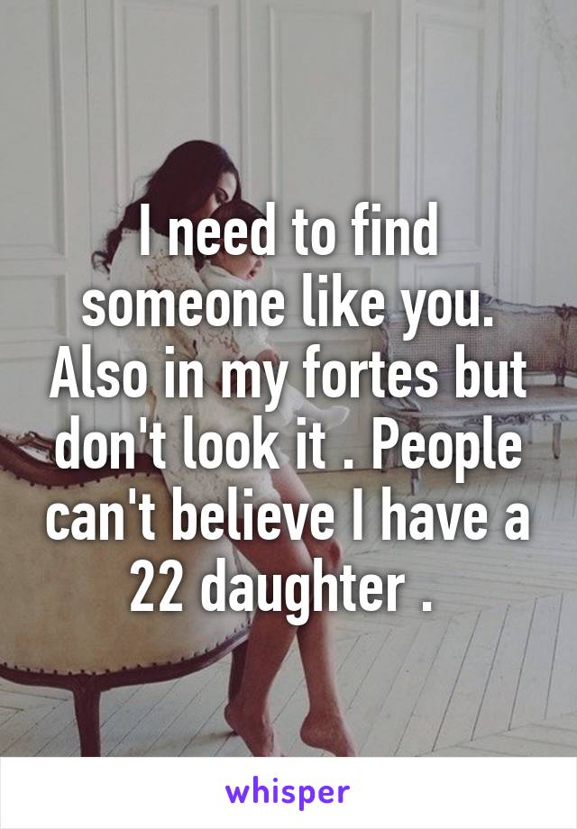 I need to find someone like you. Also in my fortes but don't look it . People can't believe I have a 22 daughter . 