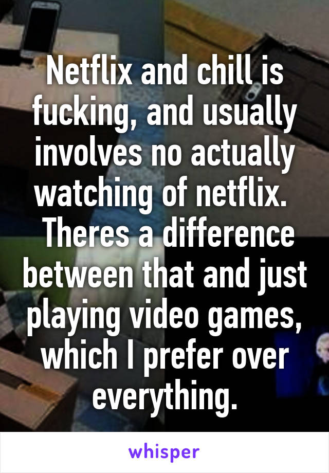 Netflix and chill is fucking, and usually involves no actually watching of netflix. 
 Theres a difference between that and just playing video games, which I prefer over everything.