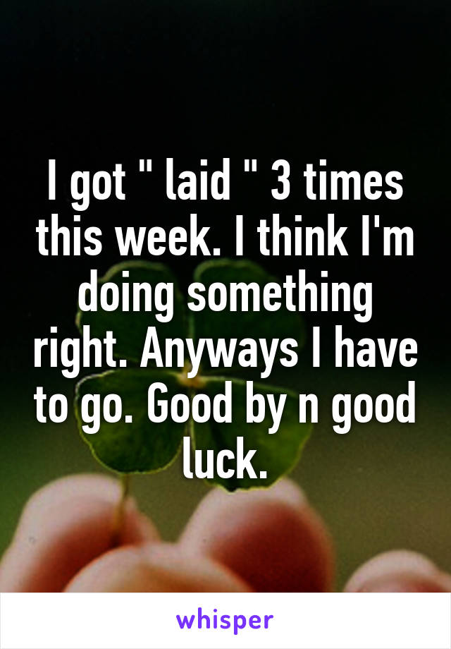 I got " laid " 3 times this week. I think I'm doing something right. Anyways I have to go. Good by n good luck.