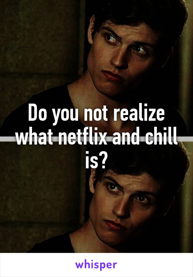 Do you not realize what netflix and chill is?