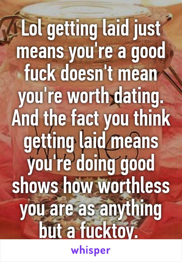 Lol getting laid just means you're a good fuck doesn't mean you're worth dating. And the fact you think getting laid means you're doing good shows how worthless you are as anything but a fucktoy. 