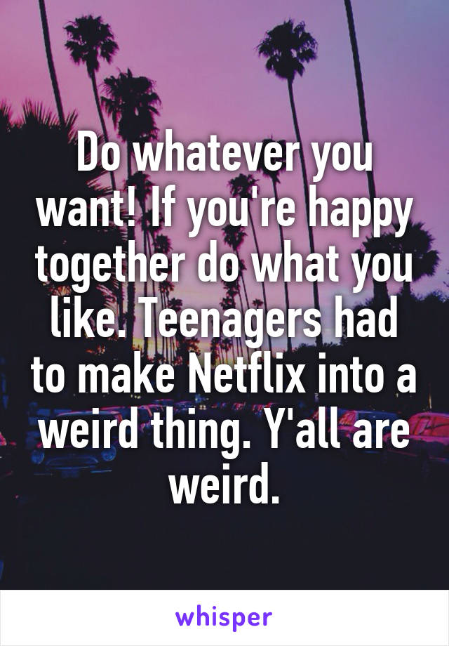 Do whatever you want! If you're happy together do what you like. Teenagers had to make Netflix into a weird thing. Y'all are weird.