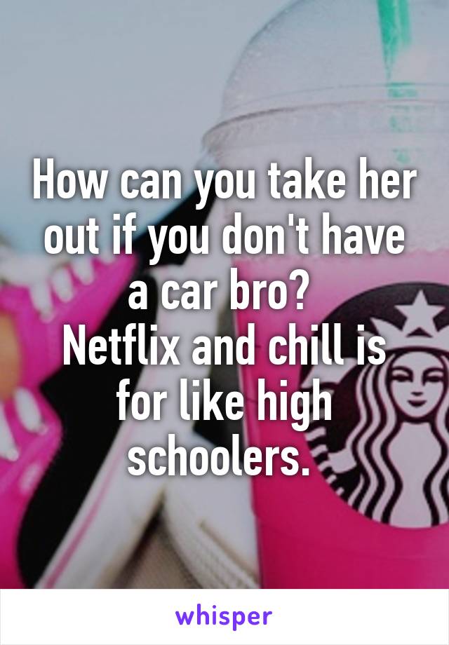 How can you take her out if you don't have a car bro? 
Netflix and chill is for like high schoolers. 