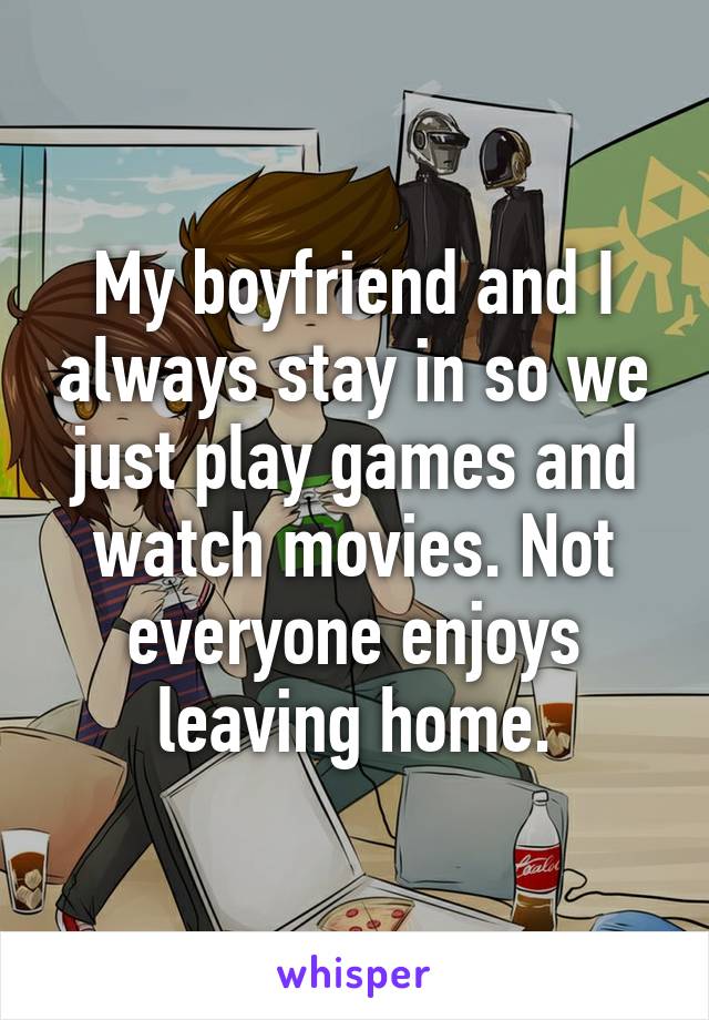 My boyfriend and I always stay in so we just play games and watch movies. Not everyone enjoys leaving home.