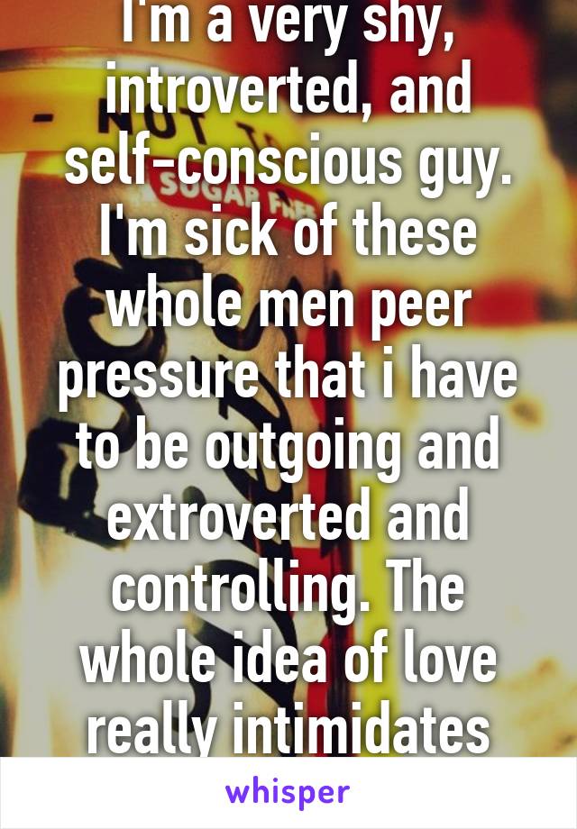 I'm a very shy, introverted, and self-conscious guy. I'm sick of these whole men peer pressure that i have to be outgoing and extroverted and controlling. The whole idea of love really intimidates me.