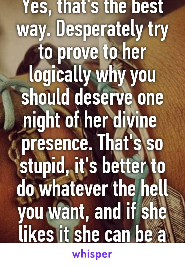 Yes, that's the best way. Desperately try to prove to her logically why you should deserve one night of her divine  presence. That's so stupid, it's better to do whatever the hell you want, and if she likes it she can be a part of it.