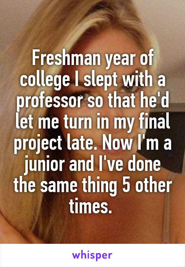 Freshman year of college I slept with a professor so that he'd let me turn in my final project late. Now I'm a junior and I've done the same thing 5 other times. 