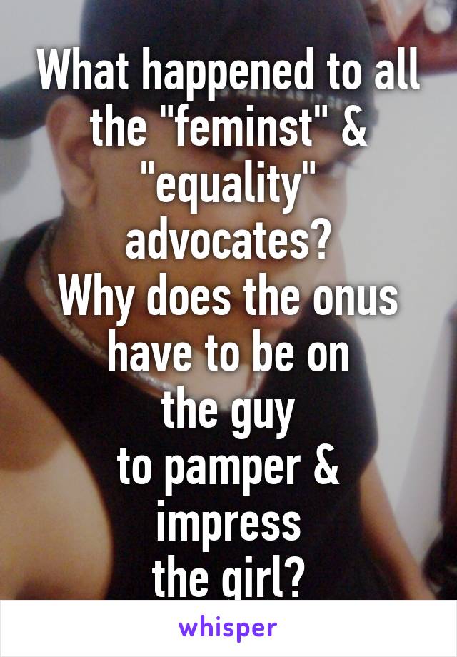 What happened to all the "feminst" & "equality"
advocates?
Why does the onus
have to be on
the guy
to pamper & impress
the girl?