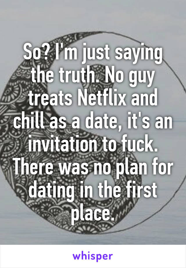 So? I'm just saying the truth. No guy treats Netflix and chill as a date, it's an invitation to fuck. There was no plan for dating in the first place.