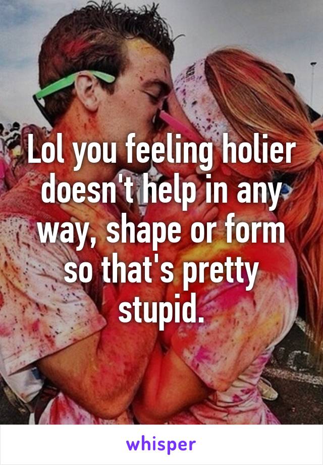 Lol you feeling holier doesn't help in any way, shape or form so that's pretty stupid.