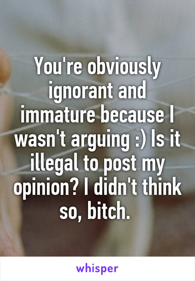 You're obviously ignorant and immature because I wasn't arguing :) Is it illegal to post my opinion? I didn't think so, bitch. 