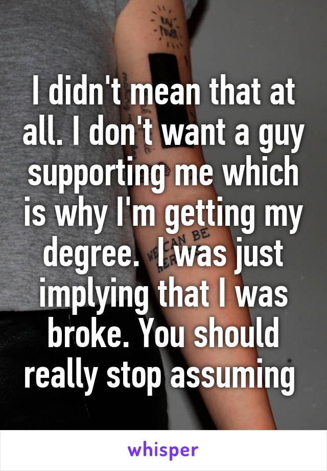 I didn't mean that at all. I don't want a guy supporting me which is why I'm getting my degree.  I was just implying that I was broke. You should really stop assuming 