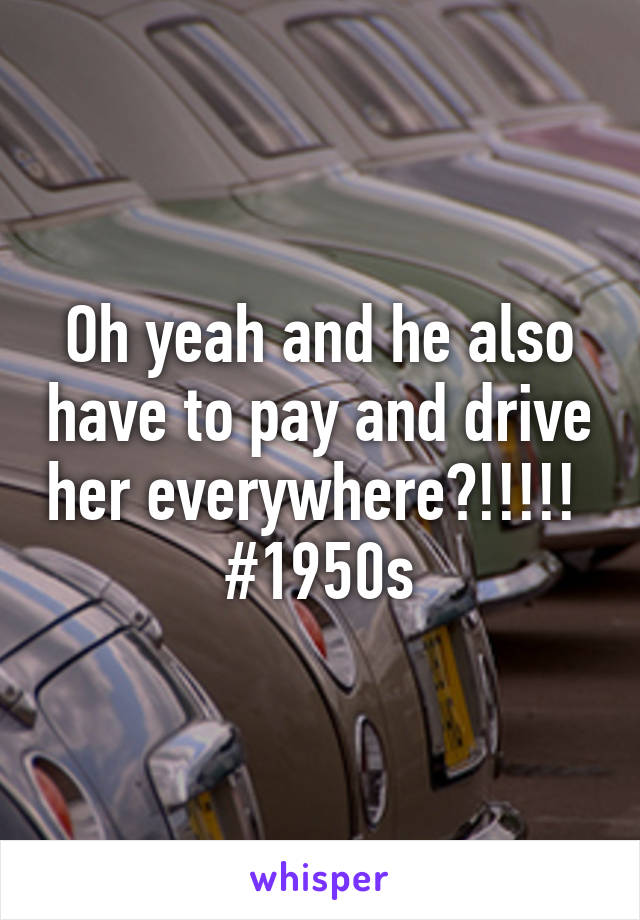 Oh yeah and he also have to pay and drive her everywhere?!!!!! 
#1950s