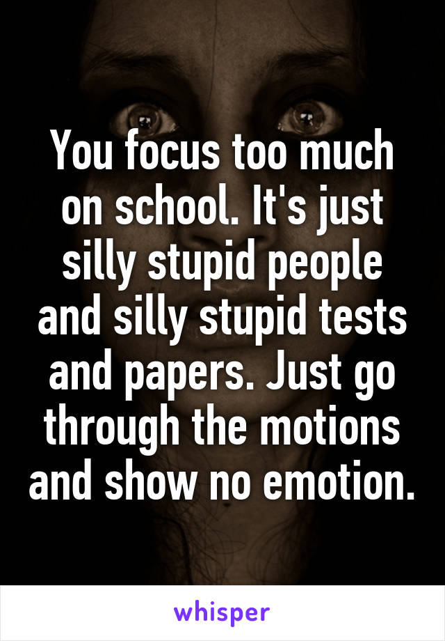 You focus too much on school. It's just silly stupid people and silly stupid tests and papers. Just go through the motions and show no emotion.