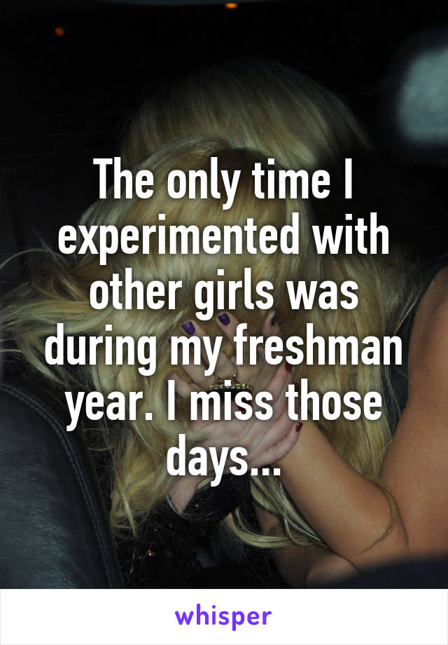 The only time I experimented with other girls was during my freshman year. I miss those days...