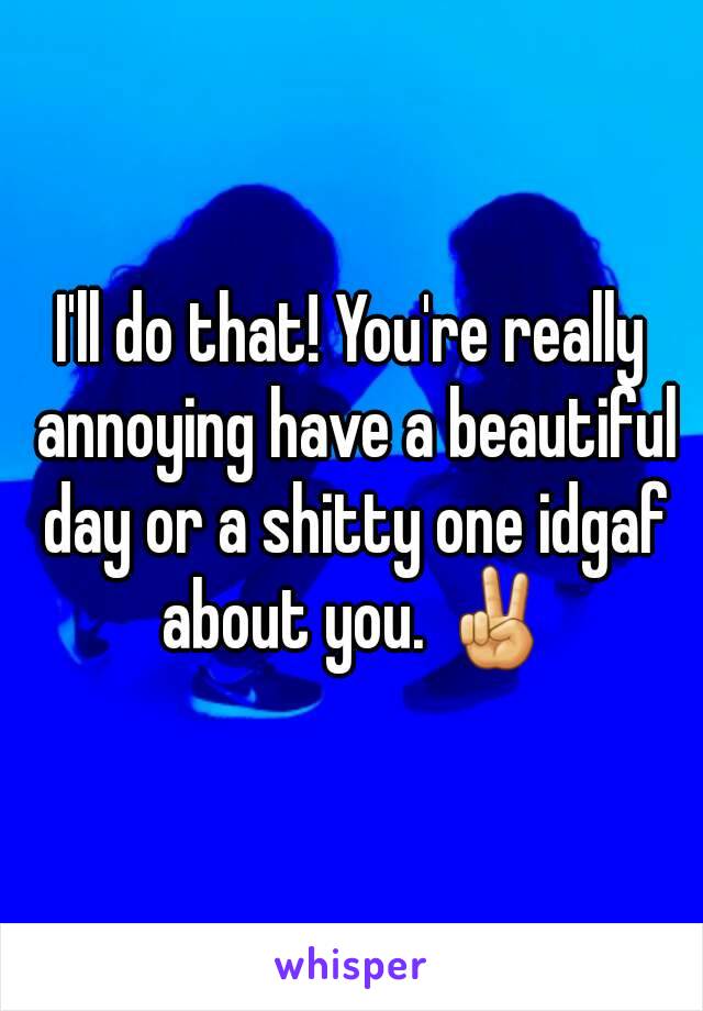 I'll do that! You're really annoying have a beautiful day or a shitty one idgaf about you. ✌