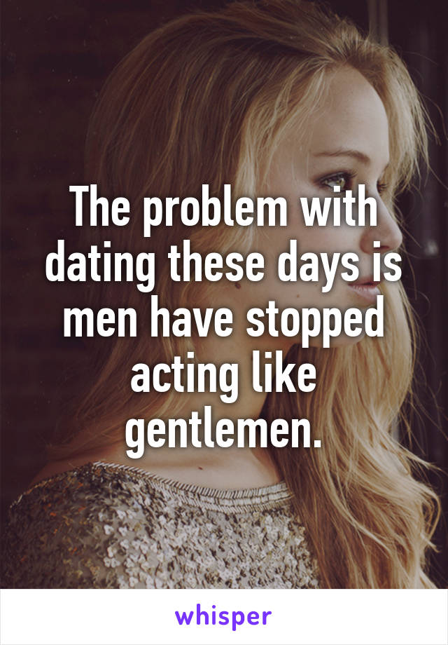 The problem with dating these days is men have stopped acting like gentlemen.