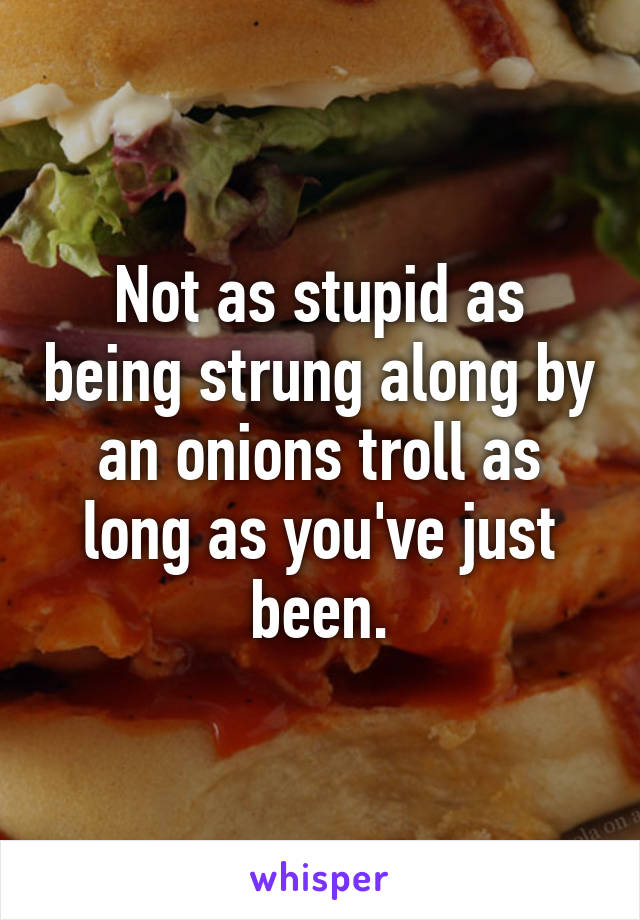 Not as stupid as being strung along by an onions troll as long as you've just been.