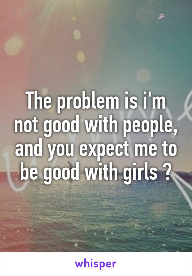 The problem is i'm not good with people, and you expect me to be good with girls ?